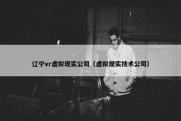 辽宁vr虚拟现实公司（虚拟现实技术公司）