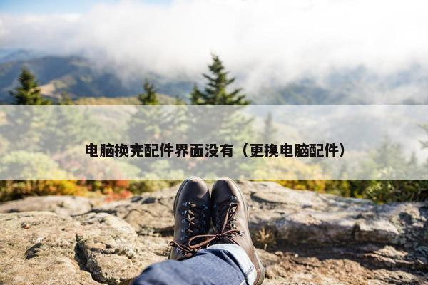电脑换完配件界面没有（更换电脑配件）