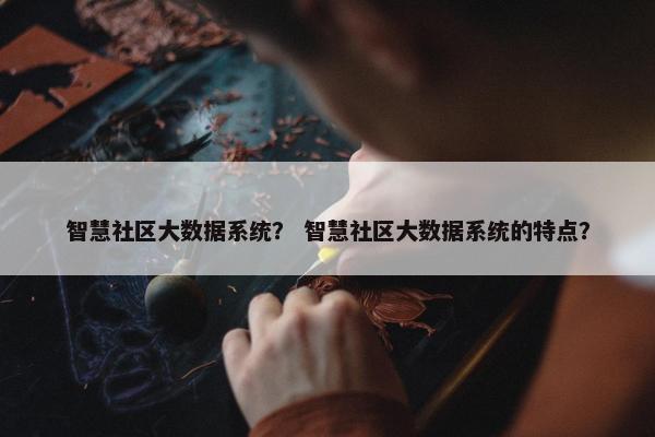 智慧社区大数据系统？ 智慧社区大数据系统的特点？