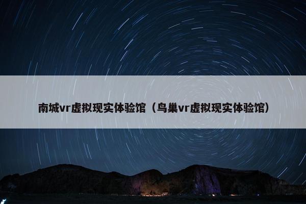 南城vr虚拟现实体验馆（鸟巢vr虚拟现实体验馆）