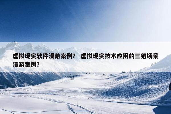 虚拟现实软件漫游案例？ 虚拟现实技术应用的三维场景漫游案例？