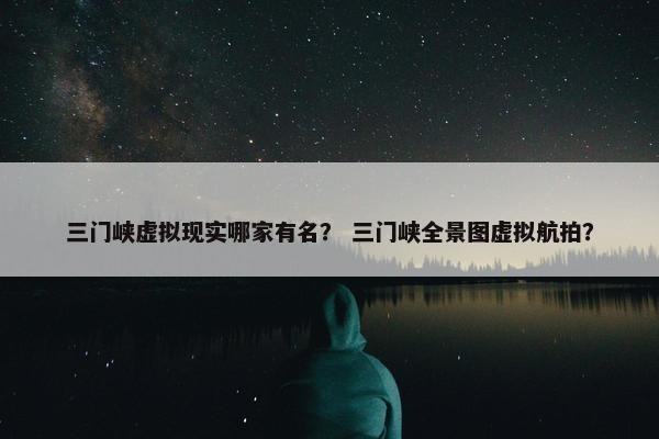 三门峡虚拟现实哪家有名？ 三门峡全景图虚拟航拍？