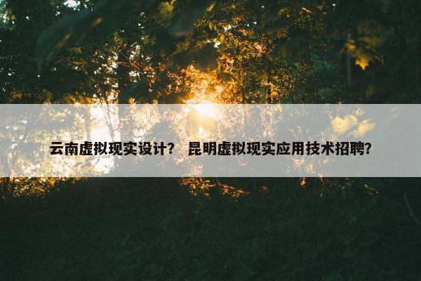 云南虚拟现实设计？ 昆明虚拟现实应用技术招聘？