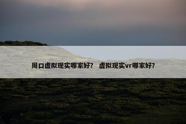 周口虚拟现实哪家好？ 虚拟现实vr哪家好？