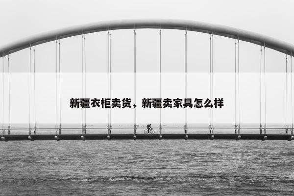 新疆衣柜卖货，新疆卖家具怎么样