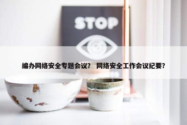 编办网络安全专题会议？ 网络安全工作会议纪要？