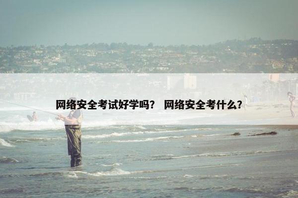 网络安全考试好学吗？ 网络安全考什么？