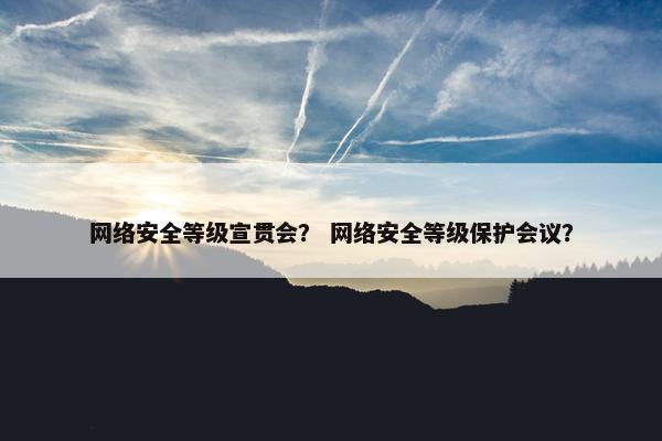 网络安全等级宣贯会？ 网络安全等级保护会议？