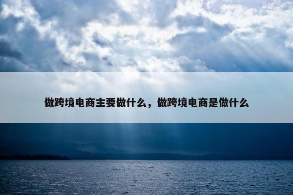 做跨境电商主要做什么，做跨境电商是做什么