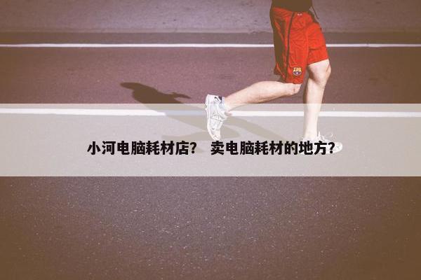 小河电脑耗材店？ 卖电脑耗材的地方？