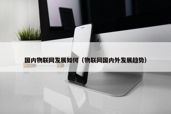 国内物联网发展如何（物联网国内外发展趋势）