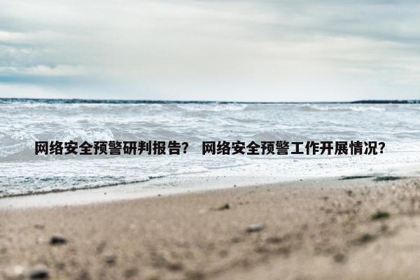 网络安全预警研判报告？ 网络安全预警工作开展情况？