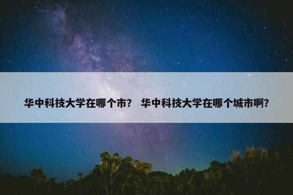 华中科技大学在哪个市？ 华中科技大学在哪个城市啊？