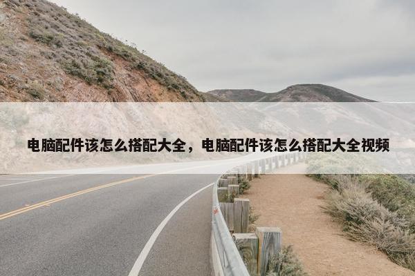 电脑配件该怎么搭配大全，电脑配件该怎么搭配大全视频