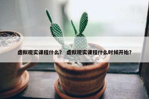 虚拟现实课程什么？ 虚拟现实课程什么时候开始？