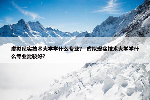 虚拟现实技术大学学什么专业？ 虚拟现实技术大学学什么专业比较好？