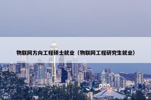 物联网方向工程硕士就业（物联网工程研究生就业）