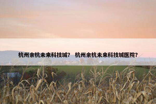 杭州余杭未来科技城？ 杭州余杭未来科技城医院？