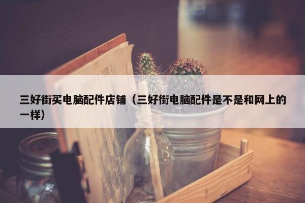 三好街买电脑配件店铺（三好街电脑配件是不是和网上的一样）