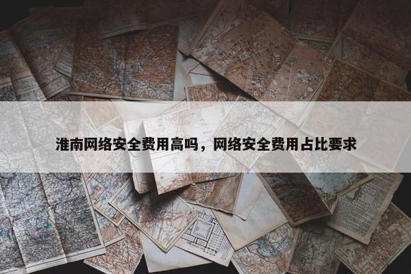 淮南网络安全费用高吗，网络安全费用占比要求