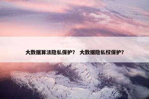 大数据算法隐私保护？ 大数据隐私权保护？