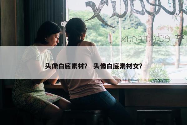 头像白底素材？ 头像白底素材女？