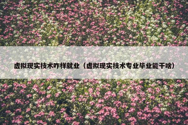 虚拟现实技术咋样就业（虚拟现实技术专业毕业能干啥）
