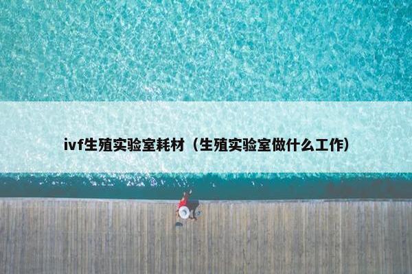 ivf生殖实验室耗材（生殖实验室做什么工作）