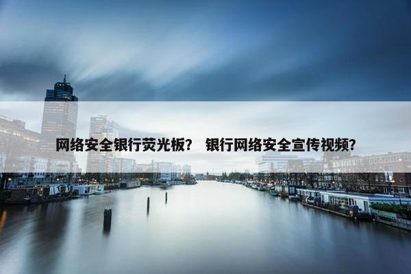 网络安全银行荧光板？ 银行网络安全宣传视频？