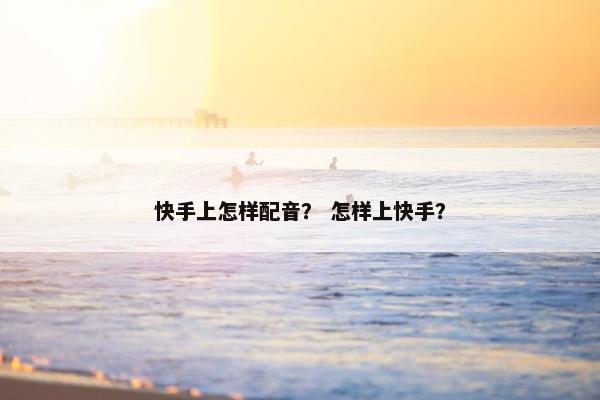 快手上怎样配音？ 怎样上快手？