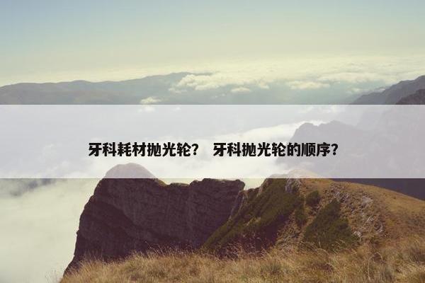牙科耗材抛光轮？ 牙科抛光轮的顺序？