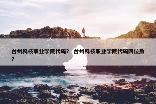 台州科技职业学院代码？ 台州科技职业学院代码四位数？