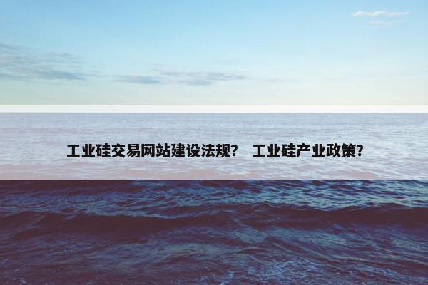 工业硅交易网站建设法规？ 工业硅产业政策？