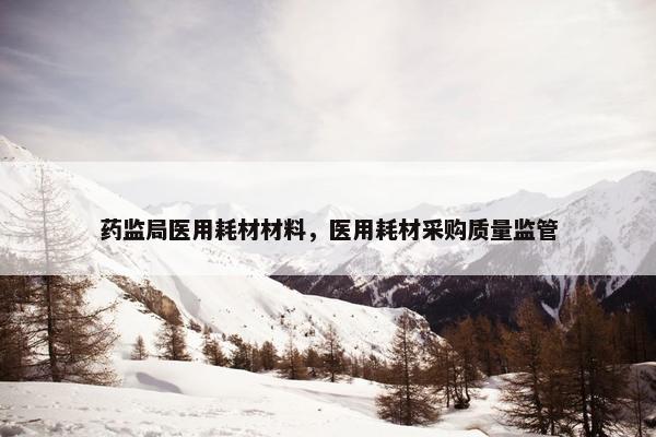 药监局医用耗材材料，医用耗材采购质量监管