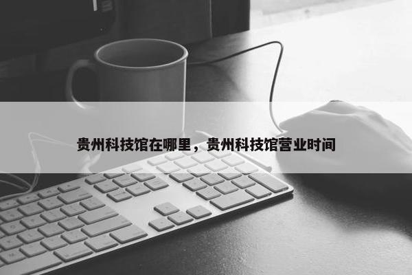 贵州科技馆在哪里，贵州科技馆营业时间