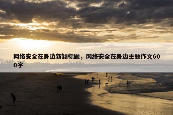 网络安全在身边新颖标题，网络安全在身边主题作文600字
