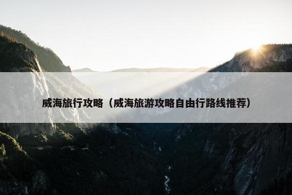 威海旅行攻略（威海旅游攻略自由行路线推荐）