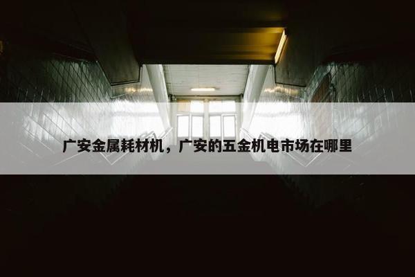 广安金属耗材机，广安的五金机电市场在哪里
