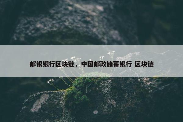 邮银银行区块链，中国邮政储蓄银行 区块链