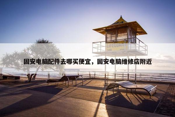 固安电脑配件去哪买便宜，固安电脑维修店附近