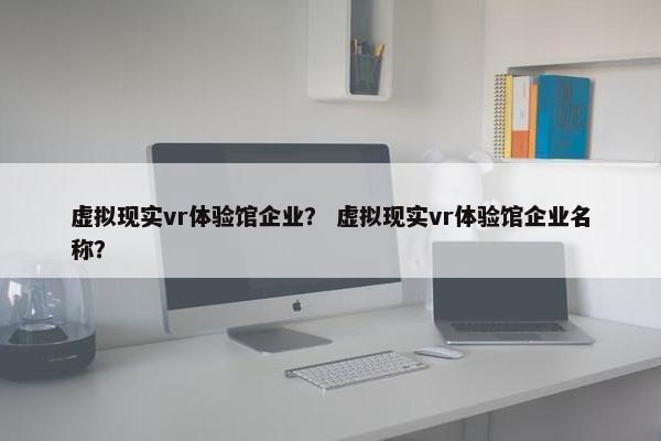 虚拟现实vr体验馆企业？ 虚拟现实vr体验馆企业名称？