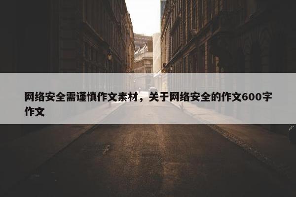 网络安全需谨慎作文素材，关于网络安全的作文600字作文