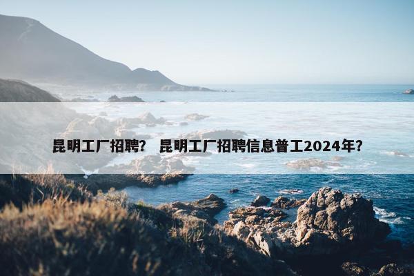 昆明工厂招聘？ 昆明工厂招聘信息普工2024年？