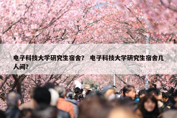 电子科技大学研究生宿舍？ 电子科技大学研究生宿舍几人间？