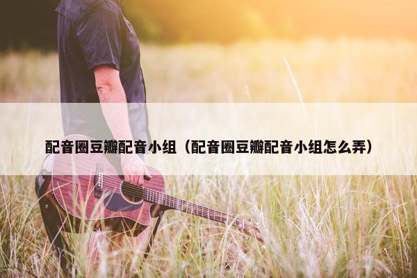 配音圈豆瓣配音小组（配音圈豆瓣配音小组怎么弄）