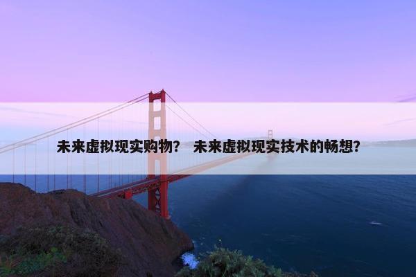 未来虚拟现实购物？ 未来虚拟现实技术的畅想？