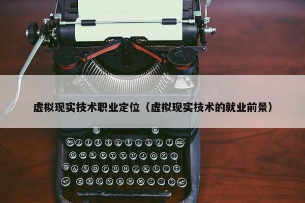 虚拟现实技术职业定位（虚拟现实技术的就业前景）