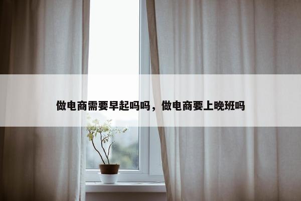 做电商需要早起吗吗，做电商要上晚班吗