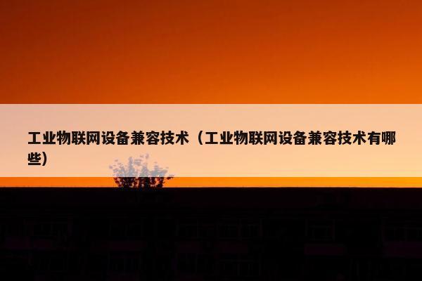 工业物联网设备兼容技术（工业物联网设备兼容技术有哪些）