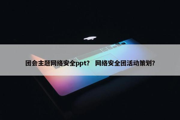 团会主题网络安全ppt？ 网络安全团活动策划？